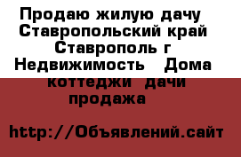 Продаю жилую дачу - Ставропольский край, Ставрополь г. Недвижимость » Дома, коттеджи, дачи продажа   